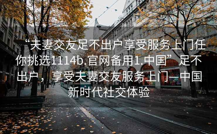 “夫妻交友足不出戶享受服務(wù)上門任你挑選1114b.官網(wǎng)備用1.中國”足不出戶，享受夫妻交友服務(wù)上門—中國新時代社交體驗