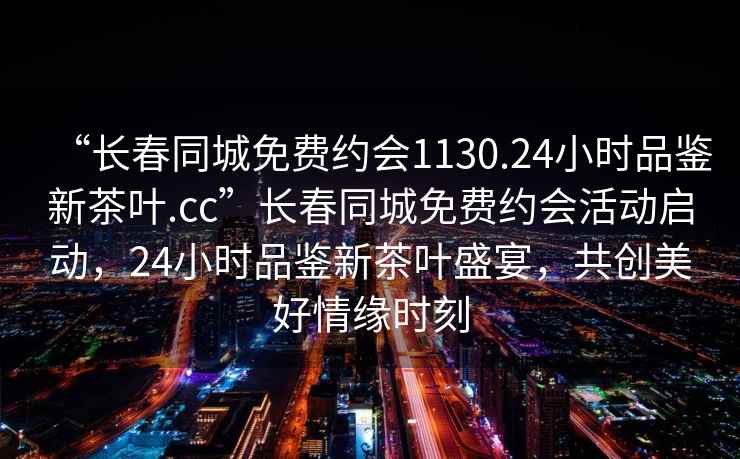 “長春同城免費約會1130.24小時品鑒新茶葉.cc”長春同城免費約會活動啟動，24小時品鑒新茶葉盛宴，共創(chuàng)美好情緣時刻