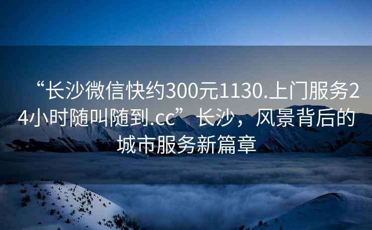 “長沙微信快約300元1130.上門服務(wù)24小時(shí)隨叫隨到.cc”長沙，風(fēng)景背后的城市服務(wù)新篇章