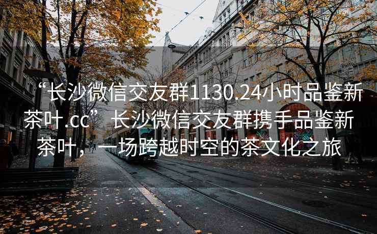 “長(zhǎng)沙微信交友群1130.24小時(shí)品鑒新茶葉.cc”長(zhǎng)沙微信交友群攜手品鑒新茶葉，一場(chǎng)跨越時(shí)空的茶文化之旅
