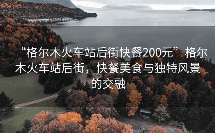 “格爾木火車站后街快餐200元”格爾木火車站后街，快餐美食與獨(dú)特風(fēng)景的交融