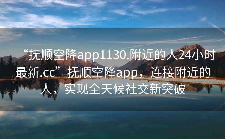 “撫順空降app1130.附近的人24小時最新.cc”撫順空降app，連接附近的人，實現(xiàn)全天候社交新突破
