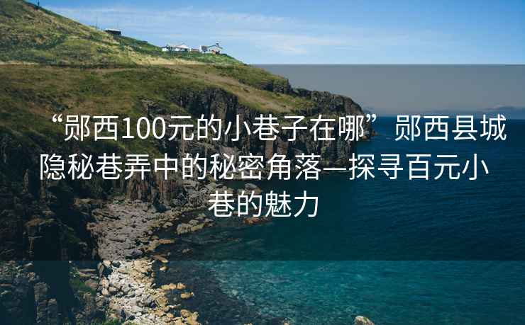 “鄖西100元的小巷子在哪”鄖西縣城隱秘巷弄中的秘密角落—探尋百元小巷的魅力