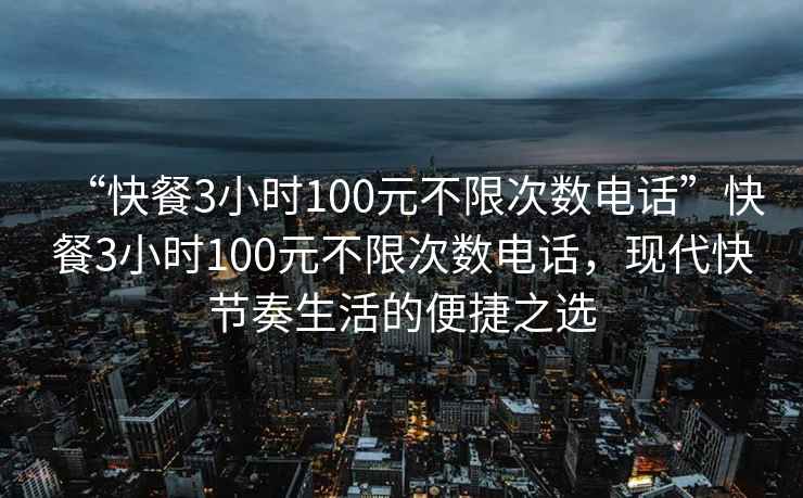 “快餐3小時100元不限次數(shù)電話”快餐3小時100元不限次數(shù)電話，現(xiàn)代快節(jié)奏生活的便捷之選
