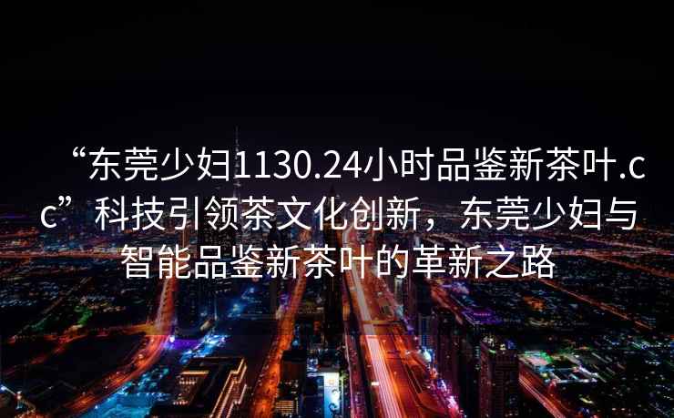 “東莞少婦1130.24小時(shí)品鑒新茶葉.cc”科技引領(lǐng)茶文化創(chuàng)新，東莞少婦與智能品鑒新茶葉的革新之路