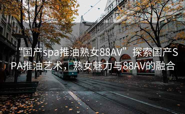 “國產(chǎn)spa推油熟女88AV”探索國產(chǎn)SPA推油藝術(shù)，熟女魅力與88AV的融合