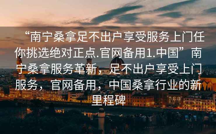 “南寧桑拿足不出戶享受服務(wù)上門任你挑選絕對正點.官網(wǎng)備用1.中國”南寧桑拿服務(wù)革新，足不出戶享受上門服務(wù)，官網(wǎng)備用，中國桑拿行業(yè)的新里程碑
