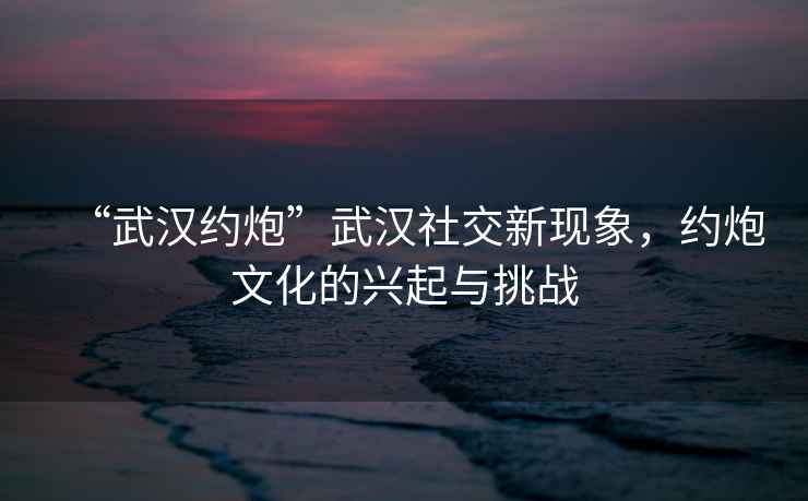 “武漢約炮”武漢社交新現(xiàn)象，約炮文化的興起與挑戰(zhàn)