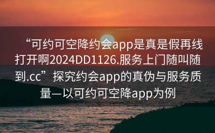 “可約可空降約會(huì)app是真是假再線打開(kāi)啊2024DD1126.服務(wù)上門隨叫隨到.cc”探究約會(huì)app的真?zhèn)闻c服務(wù)質(zhì)量—以可約可空降app為例