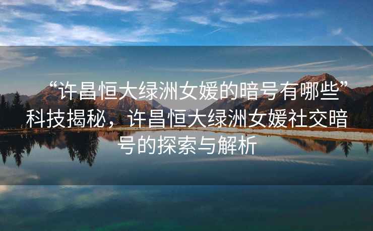 “許昌恒大綠洲女媛的暗號(hào)有哪些”科技揭秘，許昌恒大綠洲女媛社交暗號(hào)的探索與解析