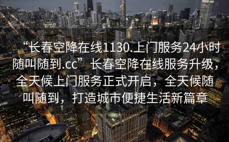 “長(zhǎng)春空降在線1130.上門服務(wù)24小時(shí)隨叫隨到.cc”長(zhǎng)春空降在線服務(wù)升級(jí)，全天候上門服務(wù)正式開(kāi)啟，全天候隨叫隨到，打造城市便捷生活新篇章