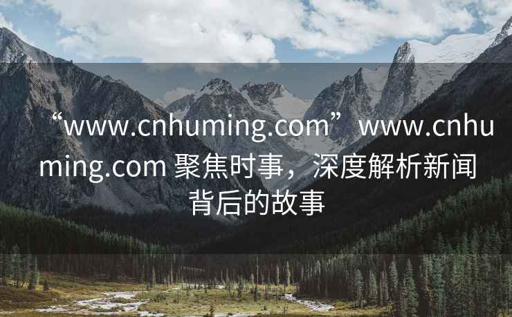 “www.cnhuming.com”www.cnhuming.com 聚焦時事，深度解析新聞背后的故事