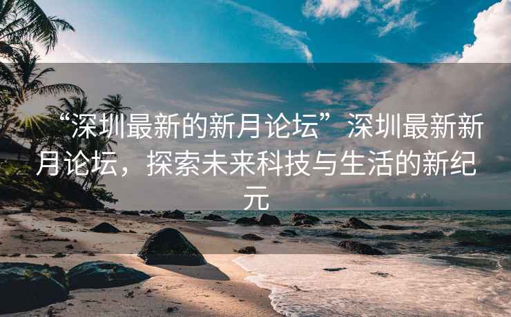 “深圳最新的新月論壇”深圳最新新月論壇，探索未來科技與生活的新紀(jì)元