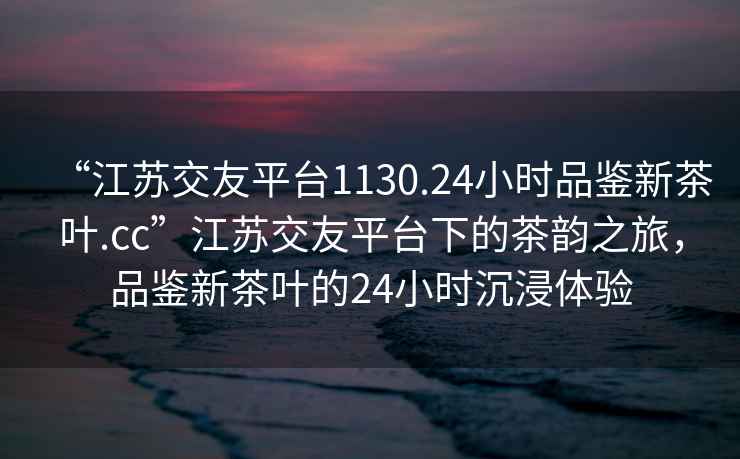“江蘇交友平臺1130.24小時品鑒新茶葉.cc”江蘇交友平臺下的茶韻之旅，品鑒新茶葉的24小時沉浸體驗