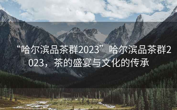 “哈爾濱品茶群2023”哈爾濱品茶群2023，茶的盛宴與文化的傳承