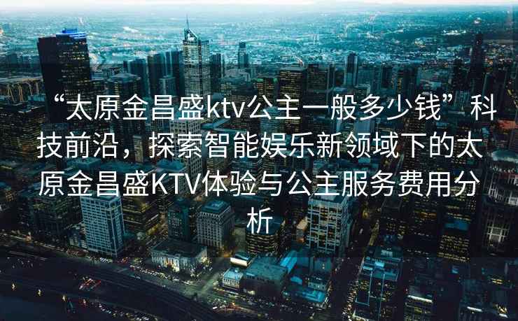 “太原金昌盛ktv公主一般多少錢”科技前沿，探索智能娛樂新領(lǐng)域下的太原金昌盛KTV體驗(yàn)與公主服務(wù)費(fèi)用分析