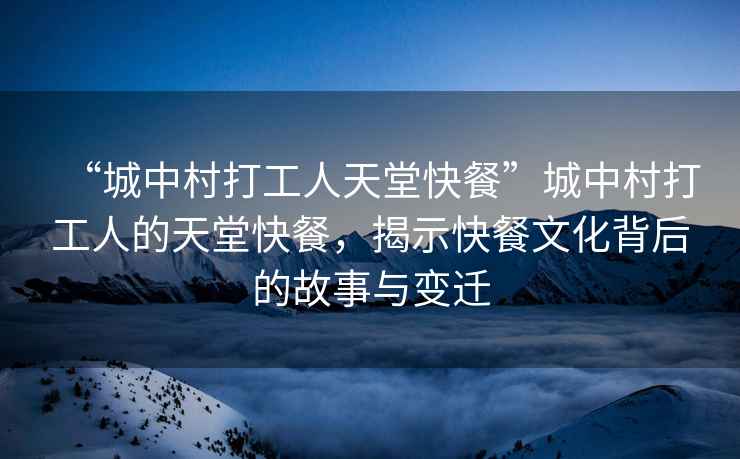 “城中村打工人天堂快餐”城中村打工人的天堂快餐，揭示快餐文化背后的故事與變遷
