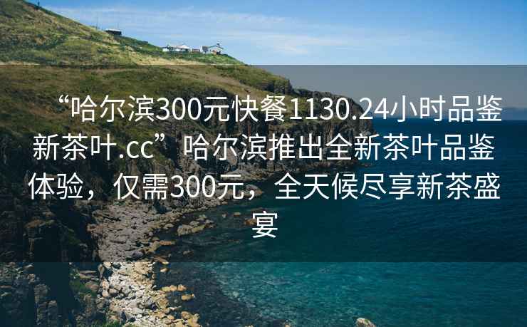 “哈爾濱300元快餐1130.24小時品鑒新茶葉.cc”哈爾濱推出全新茶葉品鑒體驗(yàn)，僅需300元，全天候盡享新茶盛宴