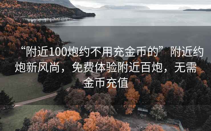 “附近100炮約不用充金幣的”附近約炮新風(fēng)尚，免費(fèi)體驗(yàn)附近百炮，無(wú)需金幣充值