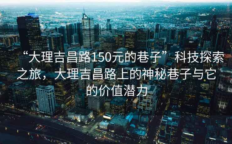 “大理吉昌路150元的巷子”科技探索之旅，大理吉昌路上的神秘巷子與它的價值潛力