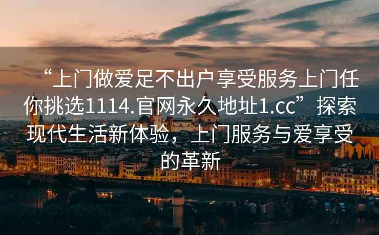 “上門做愛足不出戶享受服務(wù)上門任你挑選1114.官網(wǎng)永久地址1.cc”探索現(xiàn)代生活新體驗，上門服務(wù)與愛享受的革新
