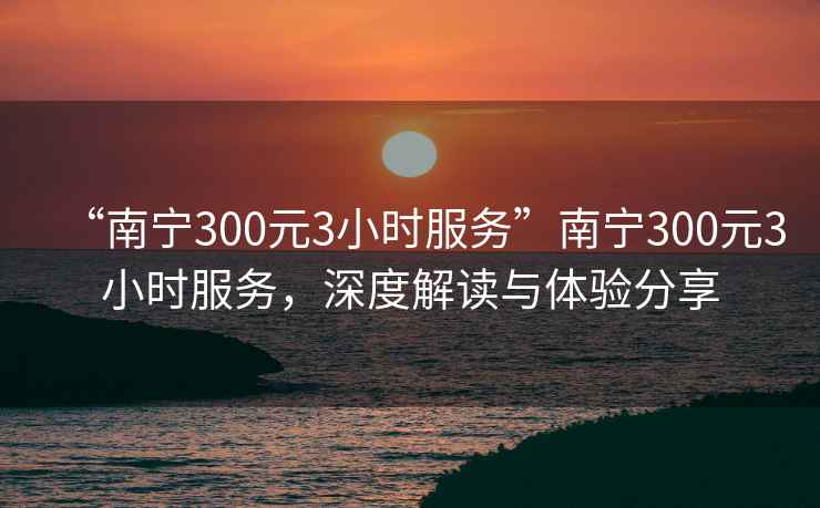 “南寧300元3小時服務(wù)”南寧300元3小時服務(wù)，深度解讀與體驗分享