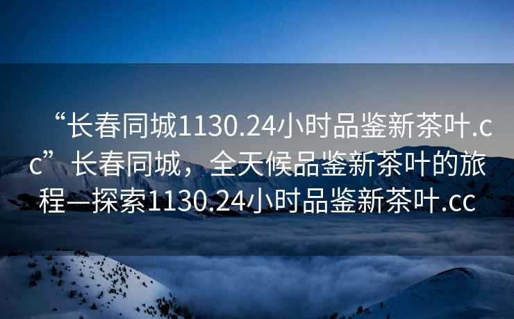 “長春同城1130.24小時品鑒新茶葉.cc”長春同城，全天候品鑒新茶葉的旅程—探索1130.24小時品鑒新茶葉.cc