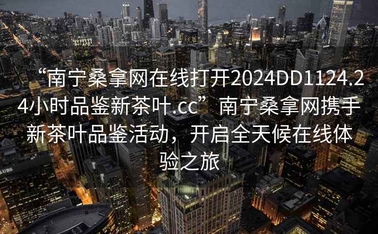 “南寧桑拿網(wǎng)在線打開(kāi)2024DD1124.24小時(shí)品鑒新茶葉.cc”南寧桑拿網(wǎng)攜手新茶葉品鑒活動(dòng)，開(kāi)啟全天候在線體驗(yàn)之旅