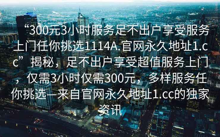 “300元3小時(shí)服務(wù)足不出戶享受服務(wù)上門任你挑選1114A.官網(wǎng)永久地址1.cc”揭秘，足不出戶享受超值服務(wù)上門，僅需3小時(shí)僅需300元，多樣服務(wù)任你挑選—來自官網(wǎng)永久地址1.cc的獨(dú)家資訊
