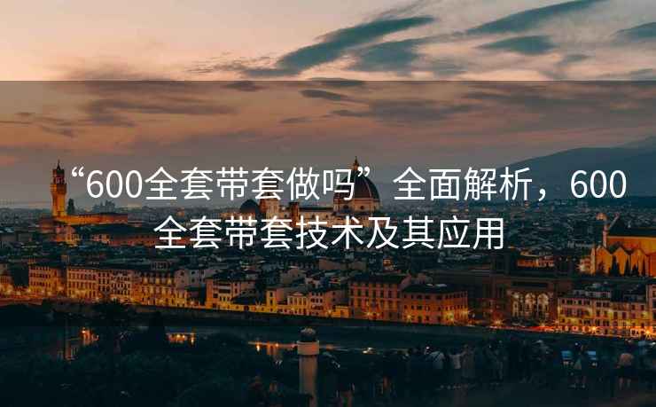 “600全套帶套做嗎”全面解析，600全套帶套技術(shù)及其應(yīng)用