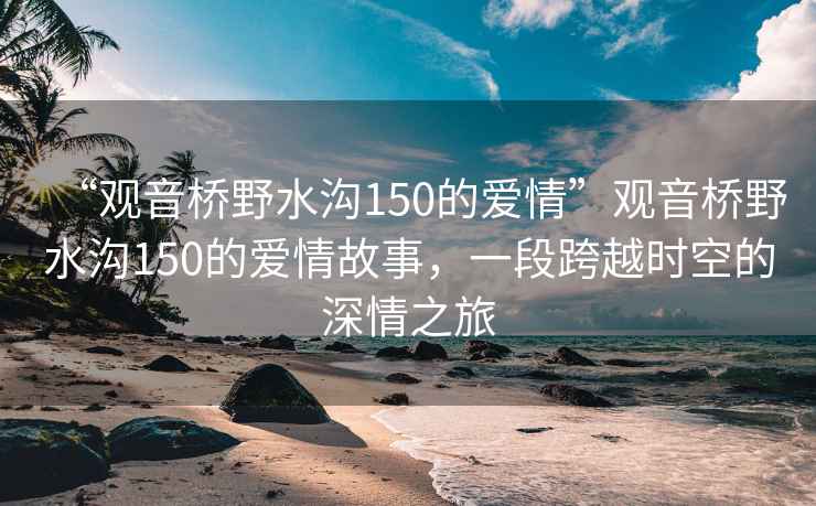 “觀音橋野水溝150的愛情”觀音橋野水溝150的愛情故事，一段跨越時空的深情之旅