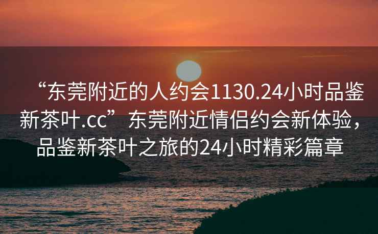 “東莞附近的人約會(huì)1130.24小時(shí)品鑒新茶葉.cc”東莞附近情侶約會(huì)新體驗(yàn)，品鑒新茶葉之旅的24小時(shí)精彩篇章