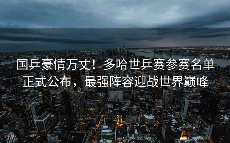 國乒豪情萬丈！多哈世乒賽參賽名單正式公布，最強陣容迎戰(zhàn)世界巔峰