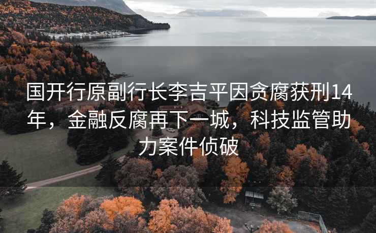 國開行原副行長李吉平因貪腐獲刑14年，金融反腐再下一城，科技監(jiān)管助力案件偵破