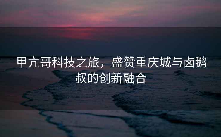 甲亢哥科技之旅，盛贊重慶城與鹵鵝叔的創(chuàng)新融合
