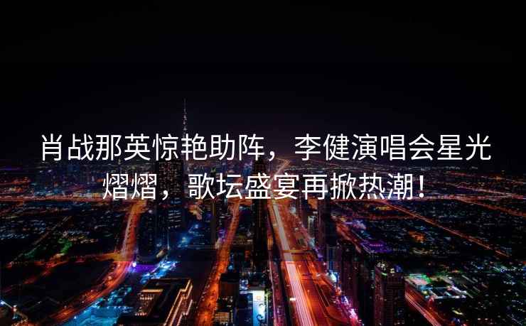 肖戰(zhàn)那英驚艷助陣，李健演唱會星光熠熠，歌壇盛宴再掀熱潮！