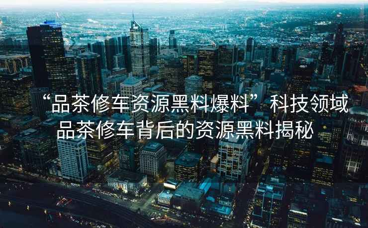 “品茶修車資源黑料爆料”科技領域品茶修車背后的資源黑料揭秘