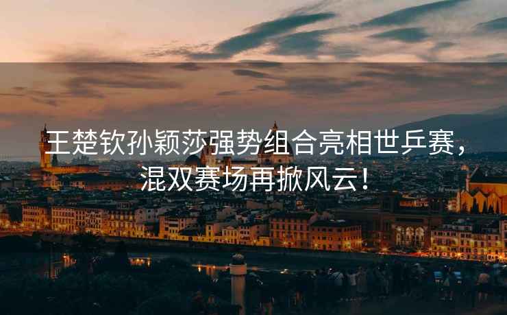 王楚欽孫穎莎強勢組合亮相世乒賽，混雙賽場再掀風云！