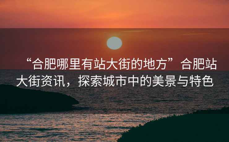 “合肥哪里有站大街的地方”合肥站大街資訊，探索城市中的美景與特色