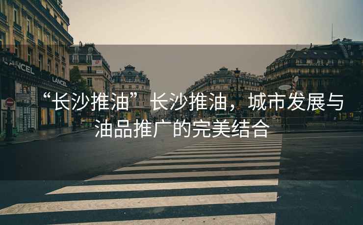 “長(zhǎng)沙推油”長(zhǎng)沙推油，城市發(fā)展與油品推廣的完美結(jié)合