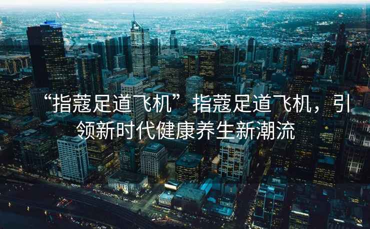 “指蔻足道飛機(jī)”指蔻足道飛機(jī)，引領(lǐng)新時(shí)代健康養(yǎng)生新潮流