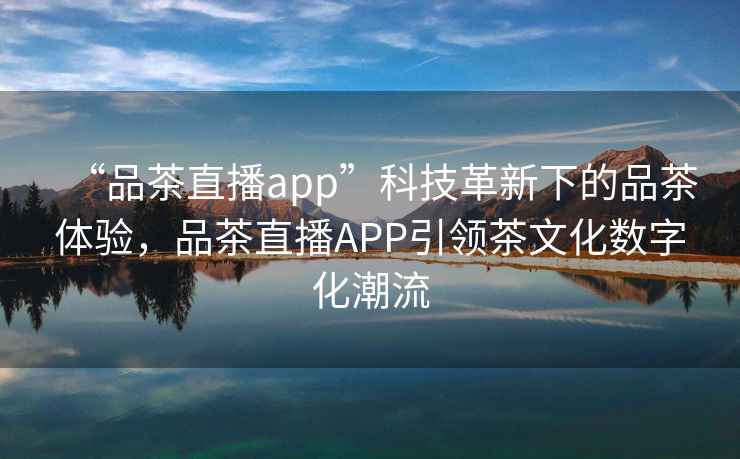 “品茶直播app”科技革新下的品茶體驗，品茶直播APP引領(lǐng)茶文化數(shù)字化潮流