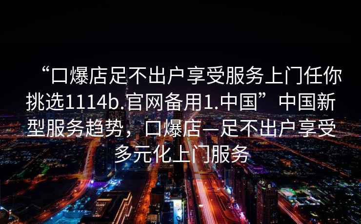 “口爆店足不出戶享受服務(wù)上門任你挑選1114b.官網(wǎng)備用1.中國”中國新型服務(wù)趨勢，口爆店—足不出戶享受多元化上門服務(wù)