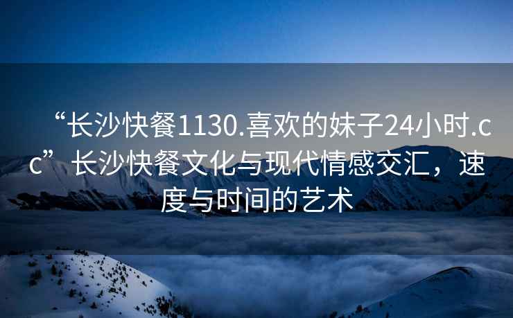 “長(zhǎng)沙快餐1130.喜歡的妹子24小時(shí).cc”長(zhǎng)沙快餐文化與現(xiàn)代情感交匯，速度與時(shí)間的藝術(shù)
