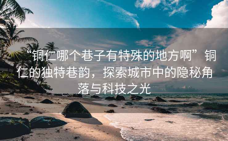“銅仁哪個巷子有特殊的地方啊”銅仁的獨特巷韻，探索城市中的隱秘角落與科技之光