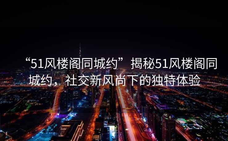 “51風(fēng)樓閣同城約”揭秘51風(fēng)樓閣同城約，社交新風(fēng)尚下的獨(dú)特體驗(yàn)