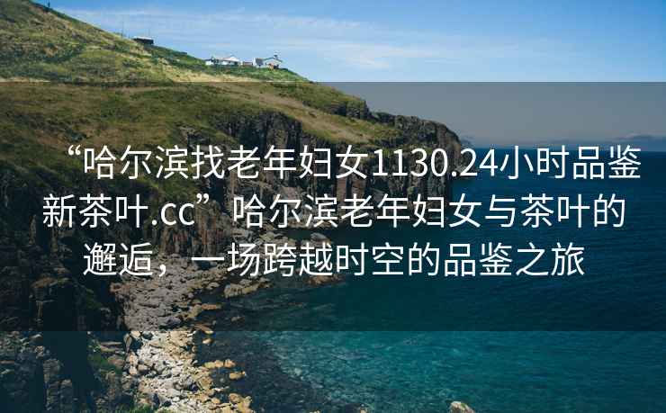 “哈爾濱找老年婦女1130.24小時(shí)品鑒新茶葉.cc”哈爾濱老年婦女與茶葉的邂逅，一場(chǎng)跨越時(shí)空的品鑒之旅