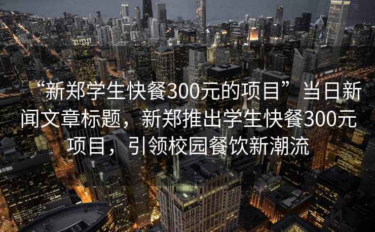 “新鄭學(xué)生快餐300元的項(xiàng)目”當(dāng)日新聞文章標(biāo)題，新鄭推出學(xué)生快餐300元項(xiàng)目，引領(lǐng)校園餐飲新潮流