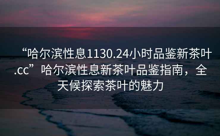 “哈爾濱性息1130.24小時品鑒新茶葉.cc”哈爾濱性息新茶葉品鑒指南，全天候探索茶葉的魅力