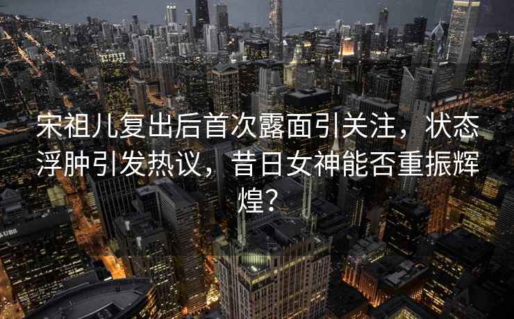 宋祖兒復(fù)出后首次露面引關(guān)注，狀態(tài)浮腫引發(fā)熱議，昔日女神能否重振輝煌？